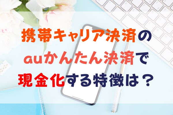 携帯キャリア決済の auかんたん決済で現金化する特徴は？