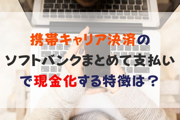 携帯キャリア決済の ソフトバンクまとめて支払いで現金化する特徴は？