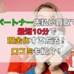 パートナー先払い買取で最短10分で現金化する方法！口コミも紹介！